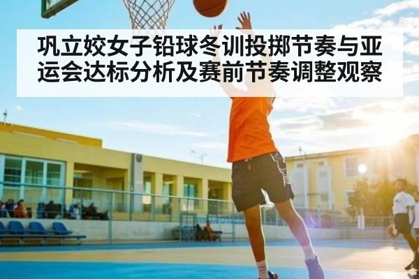 巩立姣女子铅球冬训投掷节奏与亚运会达标分析及赛前节奏调整观察（kaiyun）
